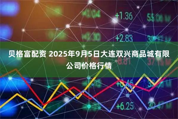 贝格富配资 2025年9月5日大连双兴商品城有限公司价格行情