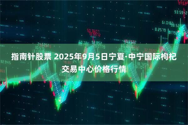 指南针股票 2025年9月5日宁夏·中宁国际枸杞交易中心价格行情