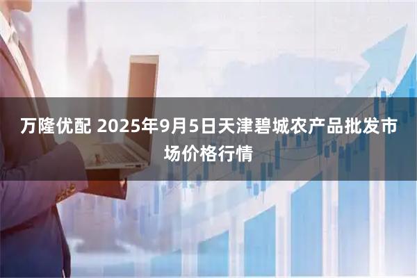 万隆优配 2025年9月5日天津碧城农产品批发市场价格行情