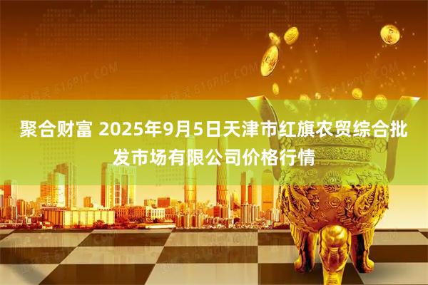 聚合财富 2025年9月5日天津市红旗农贸综合批发市场有限公司价格行情