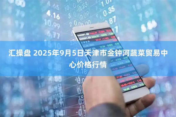 汇操盘 2025年9月5日天津市金钟河蔬菜贸易中心价格行情