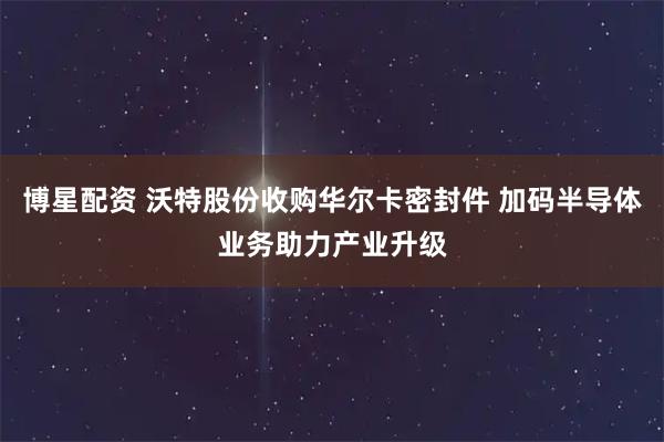 博星配资 沃特股份收购华尔卡密封件 加码半导体业务助力产业升级