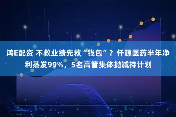 鸿E配资 不救业绩先救“钱包”？仟源医药半年净利蒸发99%，5名高管集体抛减持计划