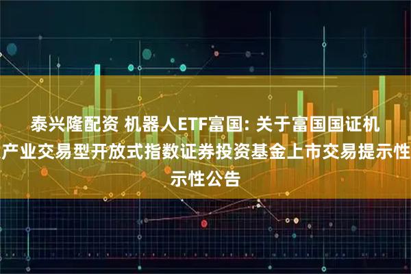 泰兴隆配资 机器人ETF富国: 关于富国国证机器人产业交易型开放式指数证券投资基金上市交易提示性公告