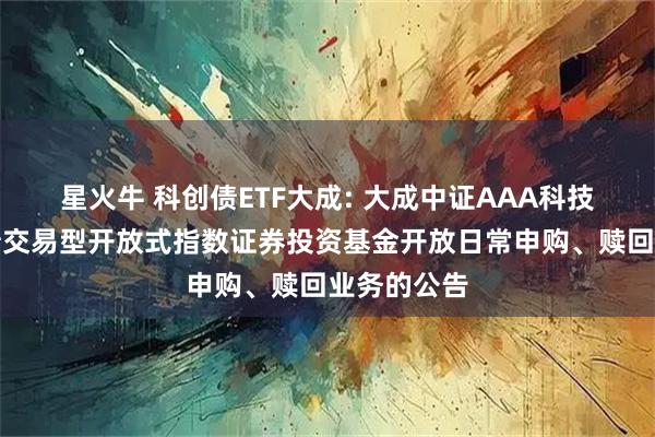 星火牛 科创债ETF大成: 大成中证AAA科技创新公司债交易型开放式指数证券投资基金开放日常申购、赎回业务的公告
