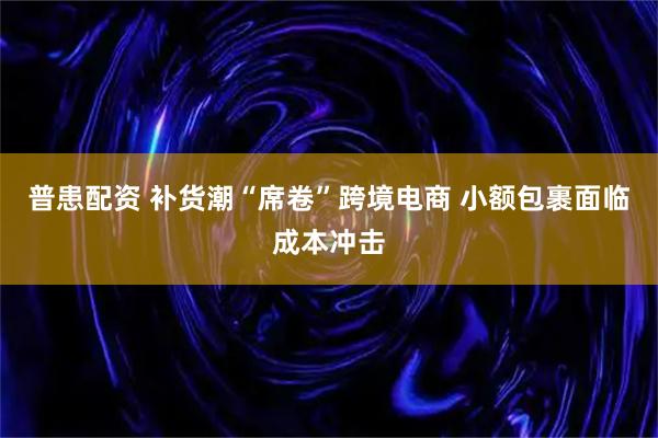 普患配资 补货潮“席卷”跨境电商 小额包裹面临成本冲击