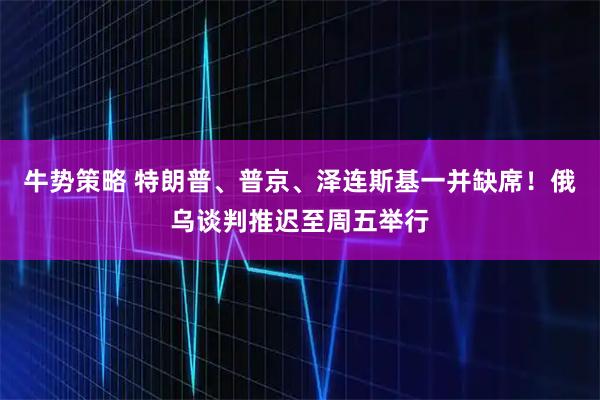 牛势策略 特朗普、普京、泽连斯基一并缺席！俄乌谈判推迟至周五举行