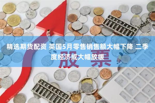 精选期货配资 英国5月零售销售额大幅下降 二季度经济或大幅放缓