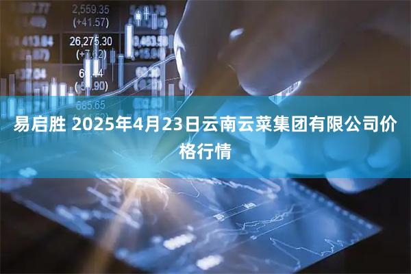 易启胜 2025年4月23日云南云菜集团有限公司价格行情