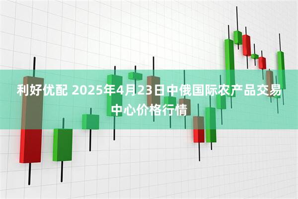 利好优配 2025年4月23日中俄国际农产品交易中心价格行情