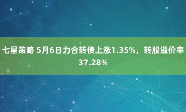七星策略 5月6日力合转债上涨1.35%，转股溢价率37.28%