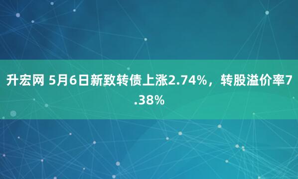 升宏网 5月6日新致转债上涨2.74%，转股溢价率7.38%