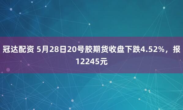 冠达配资 5月28日20号胶期货收盘下跌4.52%，报12245元