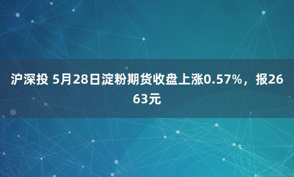 沪深投 5月28日淀粉期货收盘上涨0.57%，报2663元