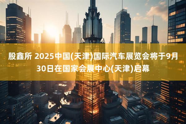 股鑫所 2025中国(天津)国际汽车展览会将于9月30日在国家会展中心(天津)启幕
