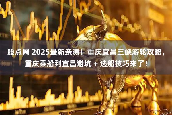 股点网 2025最新亲测！重庆宜昌三峡游轮攻略，重庆乘船到宜昌避坑 + 选船技巧来了！