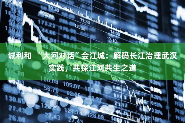 诚利和  “大河对话”会江城：解码长江治理武汉实践，共探江河共生之道