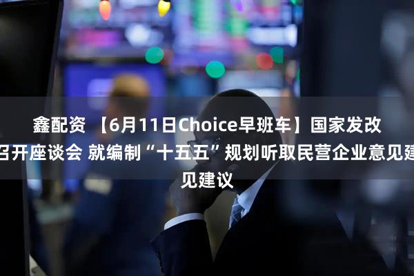 鑫配资 【6月11日Choice早班车】国家发改委召开座谈会 就编制“十五五”规划听取民营企业意见建议
