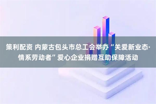 策利配资 内蒙古包头市总工会举办“关爱新业态·情系劳动者”爱心企业捐赠互助保障活动
