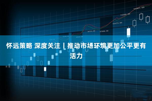 怀远策略 深度关注丨推动市场环境更加公平更有活力
