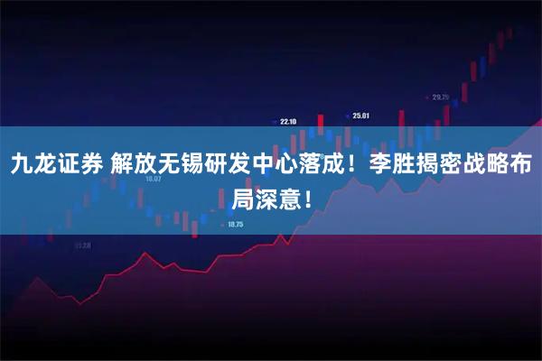 九龙证券 解放无锡研发中心落成！李胜揭密战略布局深意！
