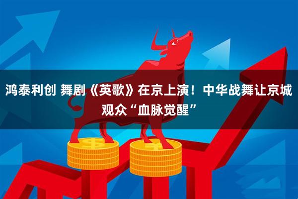 鸿泰利创 舞剧《英歌》在京上演！中华战舞让京城观众“血脉觉醒”