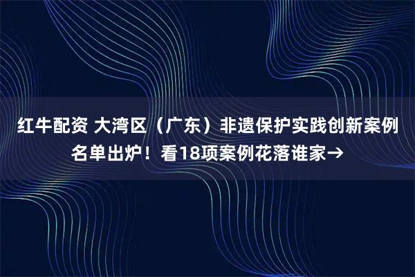 红牛配资 大湾区（广东）非遗保护实践创新案例名单出炉！看18项案例花落谁家→