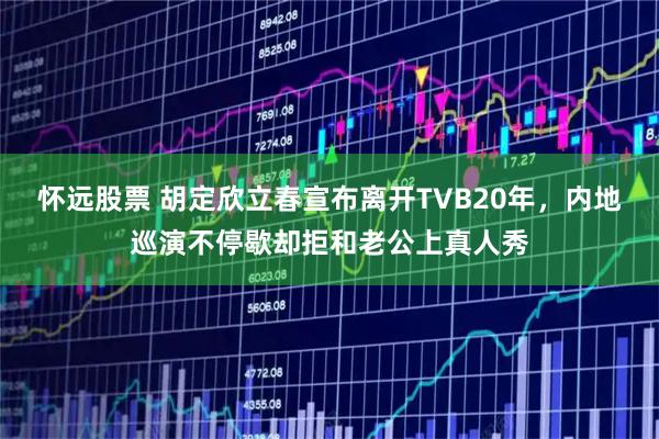 怀远股票 胡定欣立春宣布离开TVB20年，内地巡演不停歇却拒和老公上真人秀
