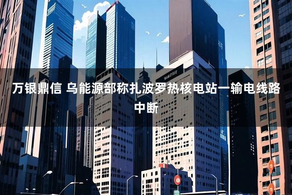 万银鼎信 乌能源部称扎波罗热核电站一输电线路中断
