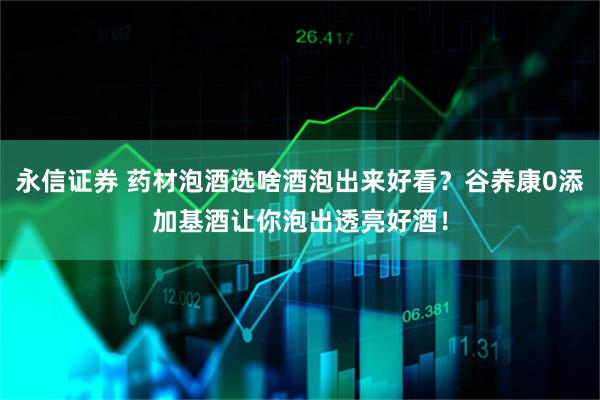 永信证券 药材泡酒选啥酒泡出来好看？谷养康0添加基酒让你泡出透亮好酒！