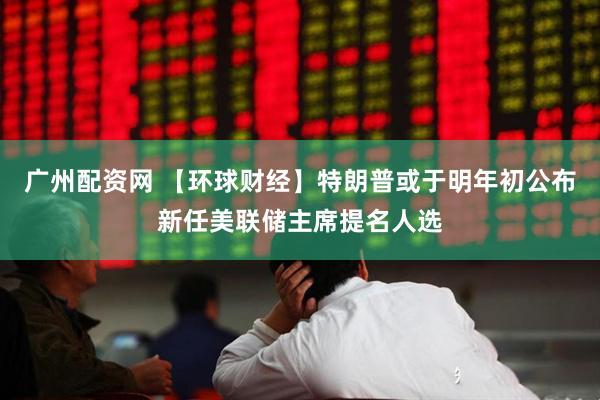 广州配资网 【环球财经】特朗普或于明年初公布新任美联储主席提名人选