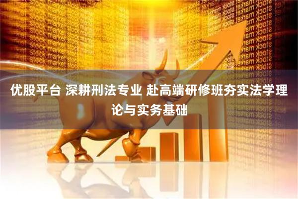 优股平台 深耕刑法专业 赴高端研修班夯实法学理论与实务基础