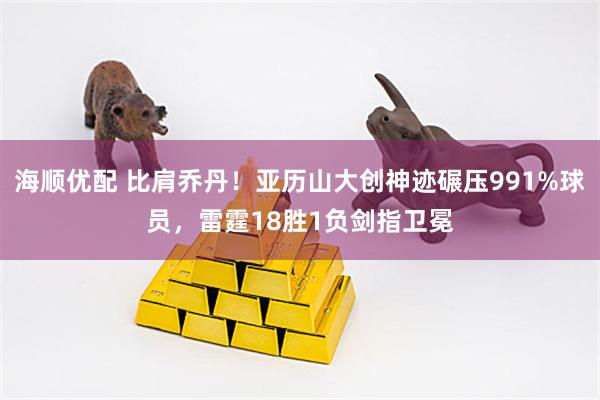 海顺优配 比肩乔丹！亚历山大创神迹碾压991%球员，雷霆18胜1负剑指卫冕