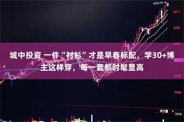 城中投资 一件“衬衫”才是早春标配，学30+博主这样穿，每一套都时髦显高