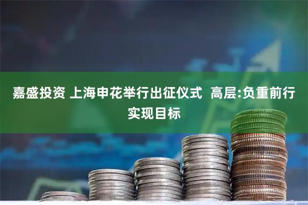 嘉盛投资 上海申花举行出征仪式  高层:负重前行实现目标
