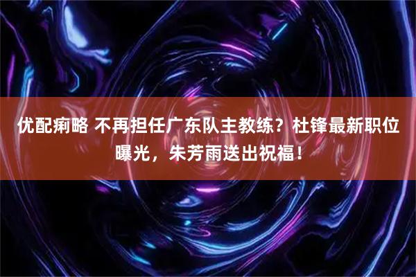 优配痢略 不再担任广东队主教练？杜锋最新职位曝光，朱芳雨送出祝福！
