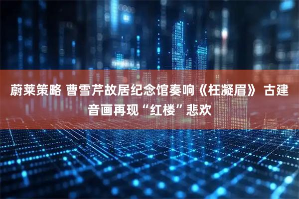 蔚莱策略 曹雪芹故居纪念馆奏响《枉凝眉》 古建音画再现“红楼”悲欢
