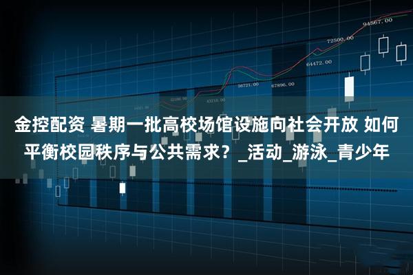 金控配资 暑期一批高校场馆设施向社会开放 如何平衡校园秩序与公共需求？_活动_游泳_青少年