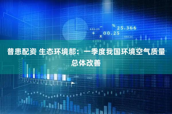 普患配资 生态环境部：一季度我国环境空气质量总体改善
