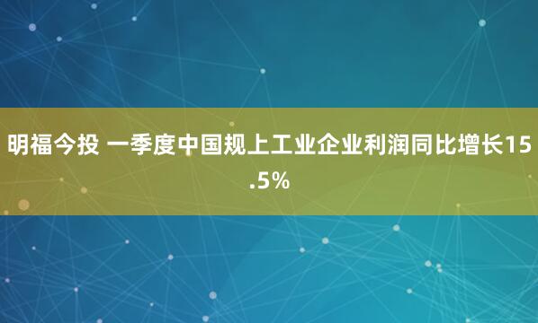 明福今投 一季度中国规上工业企业利润同比增长15.5%