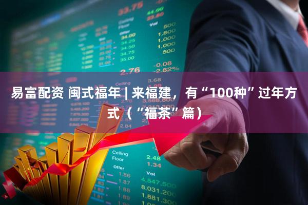易富配资 闽式福年 | 来福建，有“100种”过年方式（“福茶”篇）