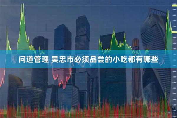 问道管理 吴忠市必须品尝的小吃都有哪些
