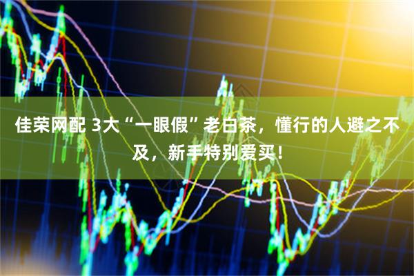 佳荣网配 3大“一眼假”老白茶，懂行的人避之不及，新手特别爱买！