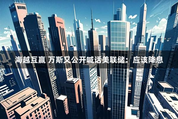 海越互赢 万斯又公开喊话美联储：应该降息